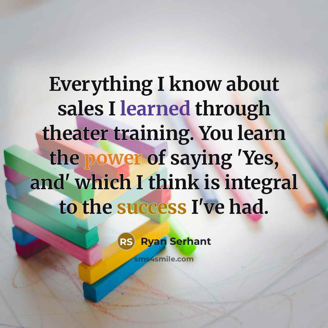 “Everything I know about sales I learned through theater training. You learn the power of saying 'Yes, and' which I think is integral to the success I've had.” quote by Ryan Serhant