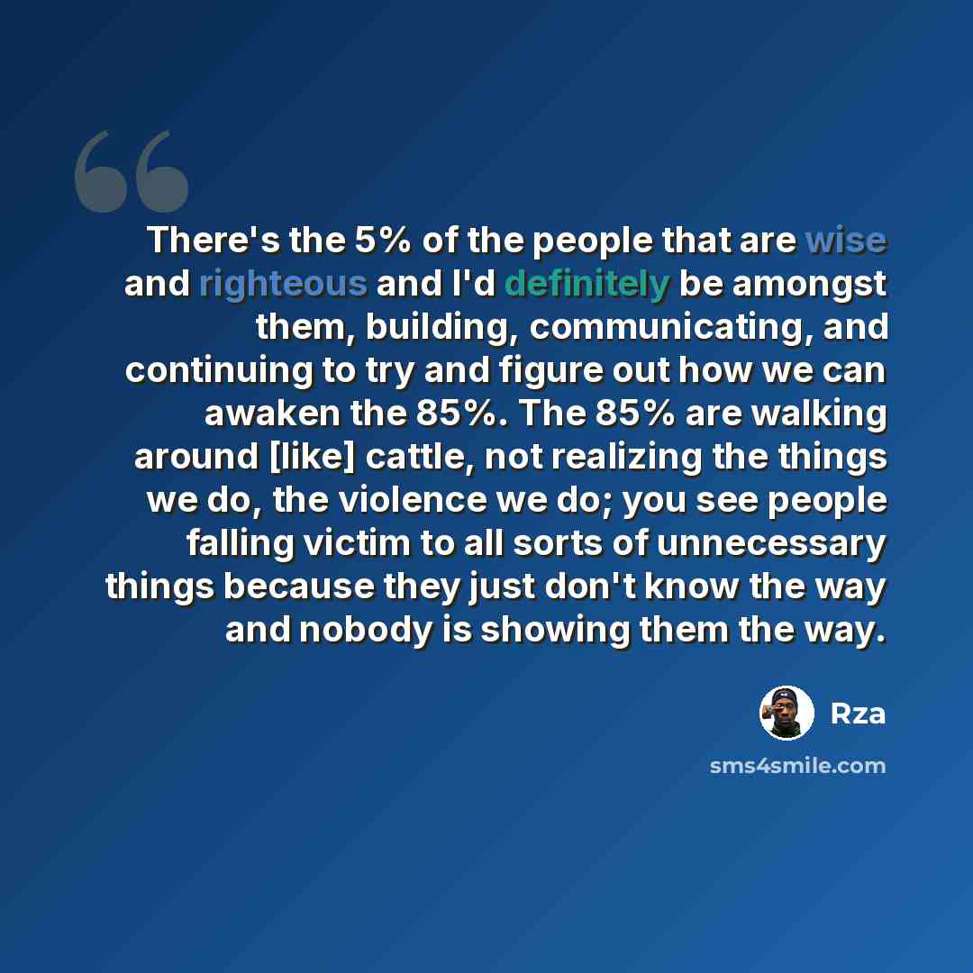 “There's the 5% of the people that are wise and righteous and I'd definitely be amongst them, building, communicating, and continuing to try and figure out how we can awaken the 85%. The 85% are walking around [like] cattle, not realizing the things we do, the violence we do; you see people falling…” quote by RZA
