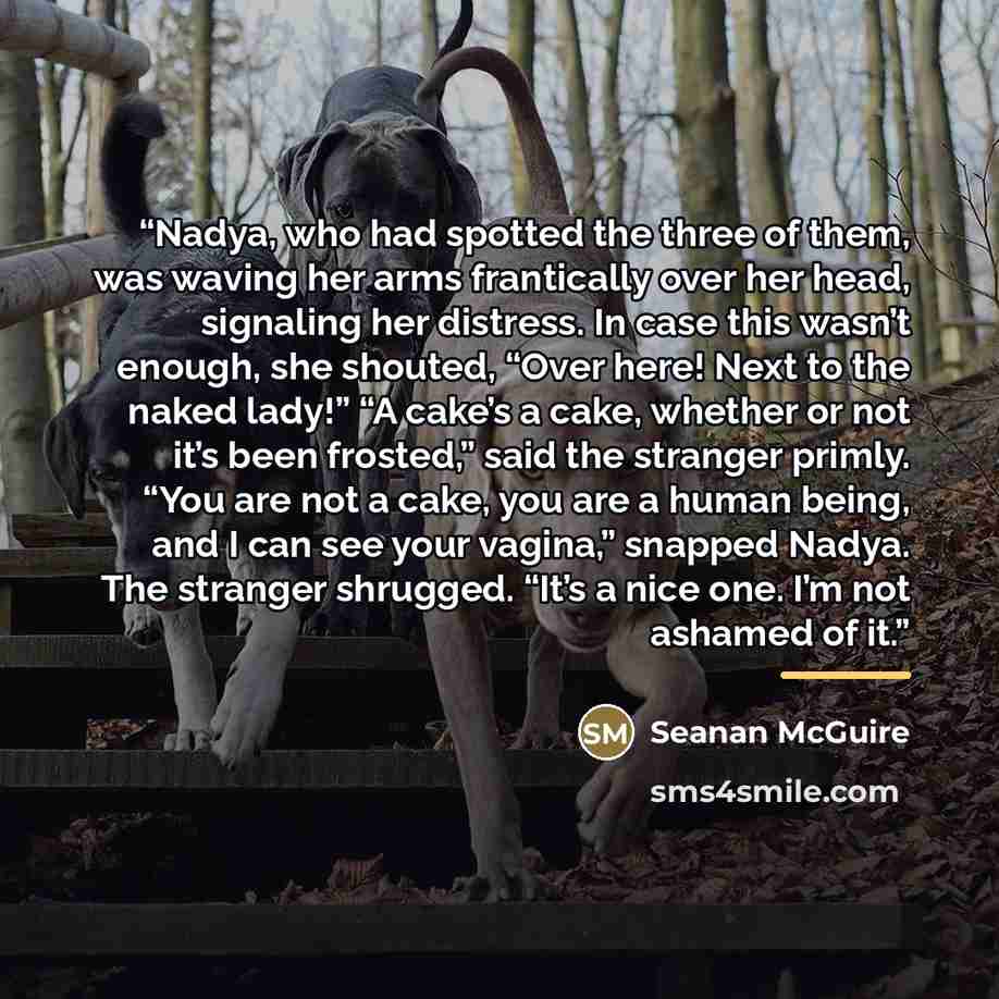“Nadya, who had spotted the three of them, was waving her arms frantically over her head, signaling her distress. In case this wasn’t enough, she shouted, “Over here! Next to the naked lady!” “A cake’s a cake, whether or not it’s been frosted,” said the stranger primly. “You are not a cake, you are…” quote by Seanan McGuire