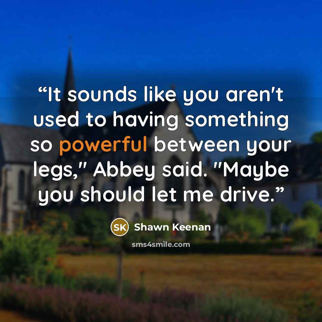 “It sounds like you aren't used to having something so powerful between your legs," Abbey said. "Maybe you should let me drive.” quote by Shawn Keenan