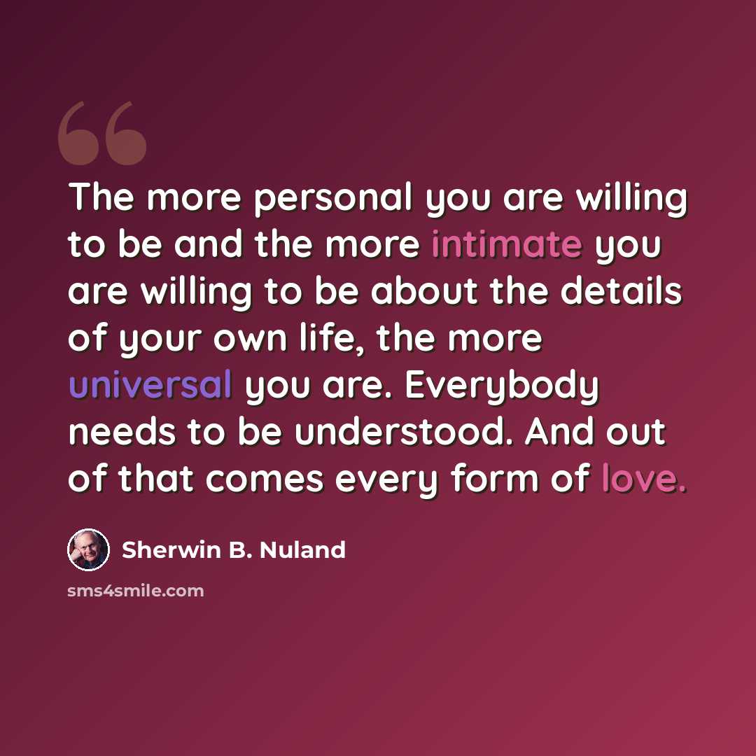 “The more personal you are willing to be and the more intimate you are willing to be about the details of your own life, the more universal you are. Everybody needs to be understood. And out of that comes every form of love.” quote by Sherwin B. Nuland