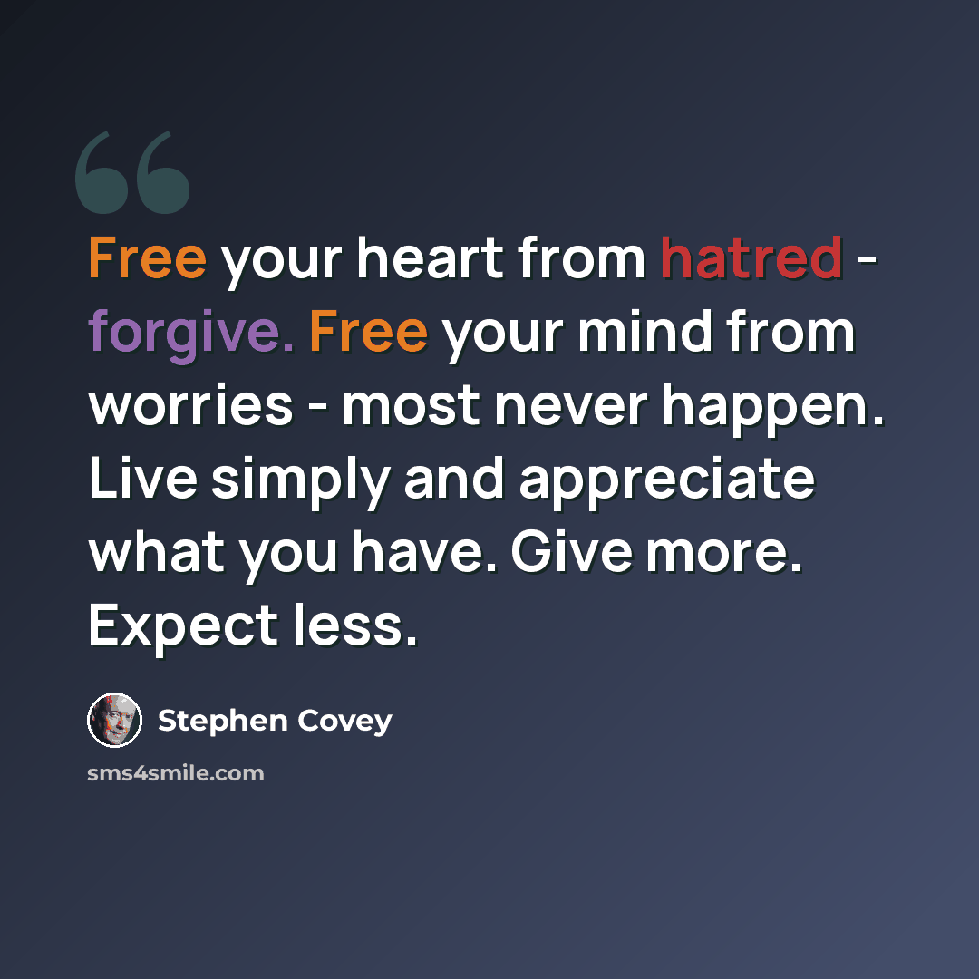 “Free your heart from hatred - forgive. Free your mind from worries - most never happen. Live simply and appreciate what you have. Give more. Expect less.” quote by Stephen Covey
