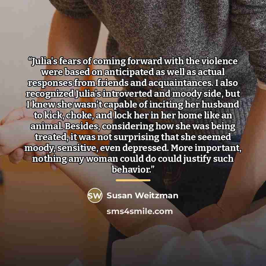 “Julia's fears of coming forward with the violence were based on anticipated as well as actual responses from friends and acquaintances. I also recognized Julia's introverted and moody side, but I knew she wasn't capable of inciting her husband to kick, choke, and lock her in her home like an…” quote by Susan Weitzman