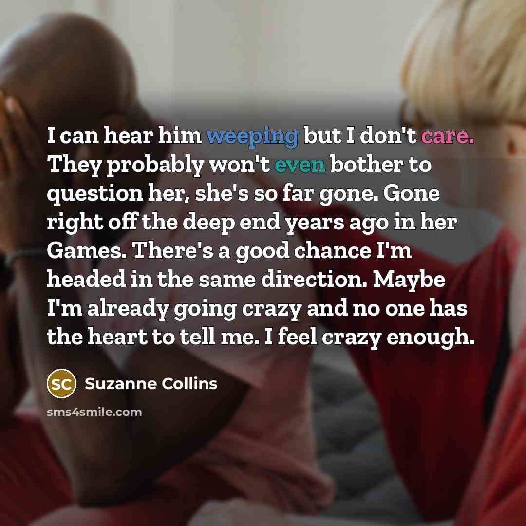 “I can hear him weeping but I don't care. They probably won't even bother to question her, she's so far gone. Gone right off the deep end years ago in her Games. There's a good chance I'm headed in the same direction. Maybe I'm already going crazy and no one has the heart to tell me. I feel crazy…” quote by Suzanne Collins