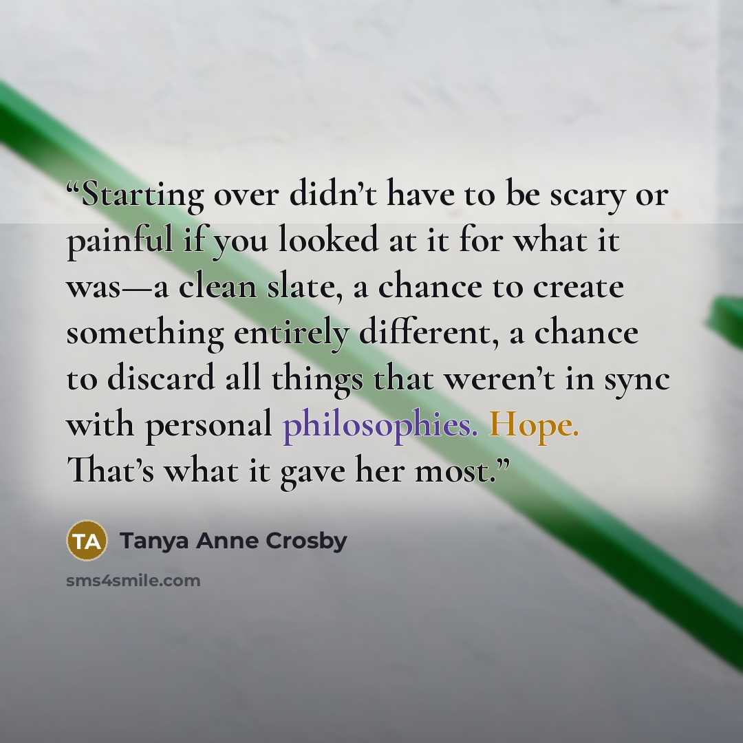 “Starting over didn’t have to be scary or painful if you looked at it for what it was—a clean slate, a chance to create something entirely different, a chance to discard all things that weren’t in sync with personal philosophies. Hope. That’s what it gave her most.” quote by Tanya Anne Crosby