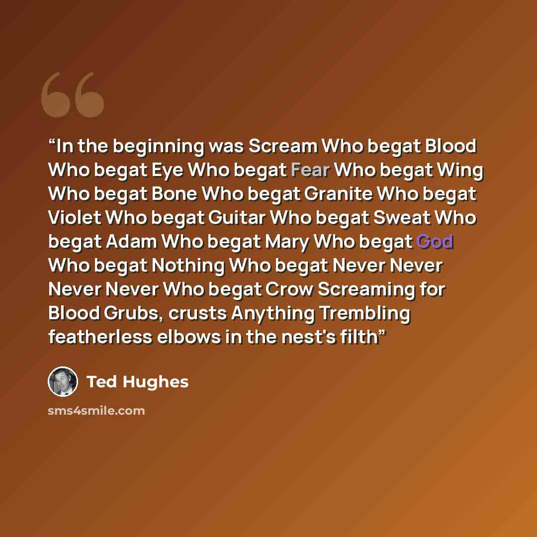 “In the beginning was Scream Who begat Blood Who begat Eye Who begat Fear Who begat Wing Who begat Bone Who begat Granite Who begat Violet Who begat Guitar Who begat Sweat Who begat Adam Who begat Mary Who begat God Who begat Nothing Who begat Never Never Never Never Who begat Crow Screaming for…” quote by Ted Hughes