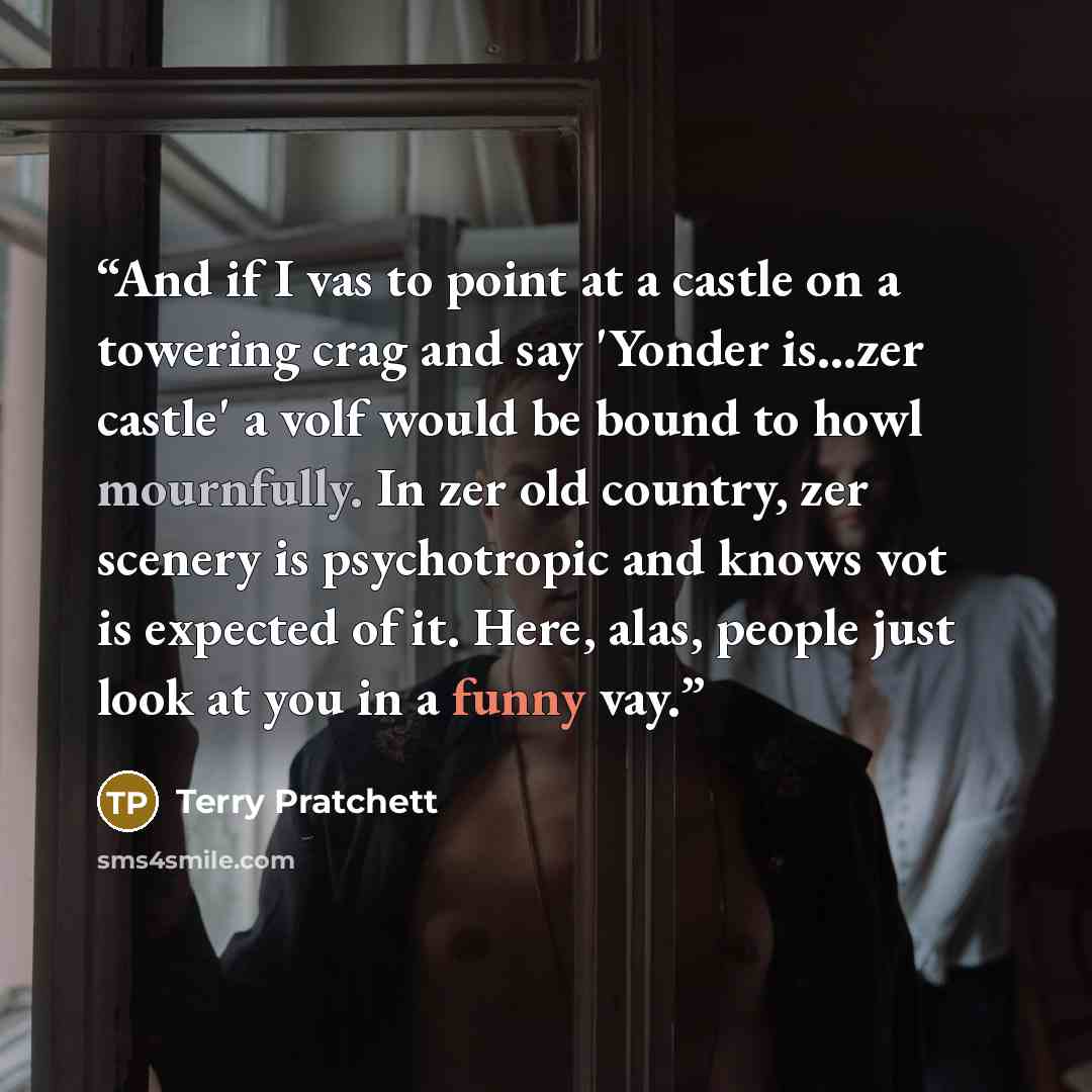“And if I vas to point at a castle on a towering crag and say 'Yonder is...zer castle' a volf would be bound to howl mournfully. In zer old country, zer scenery is psychotropic and knows vot is expected of it. Here, alas, people just look at you in a funny vay.” quote by Terry Pratchett