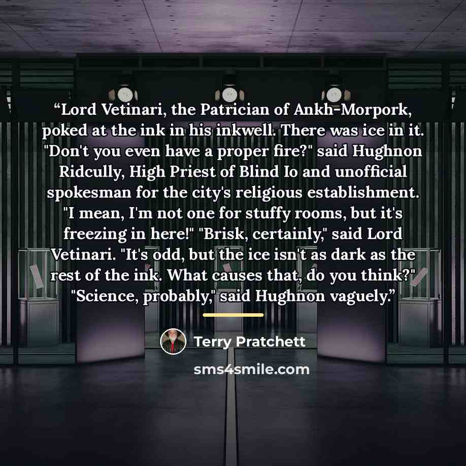 “Lord Vetinari, the Patrician of Ankh-Morpork, poked at the ink in his inkwell. There was ice in it. "Don't you even have a proper fire?" said Hughnon Ridcully, High Priest of Blind Io and unofficial spokesman for the city's religious establishment. "I mean, I'm not one for stuffy rooms, but it's…” quote by Terry Pratchett