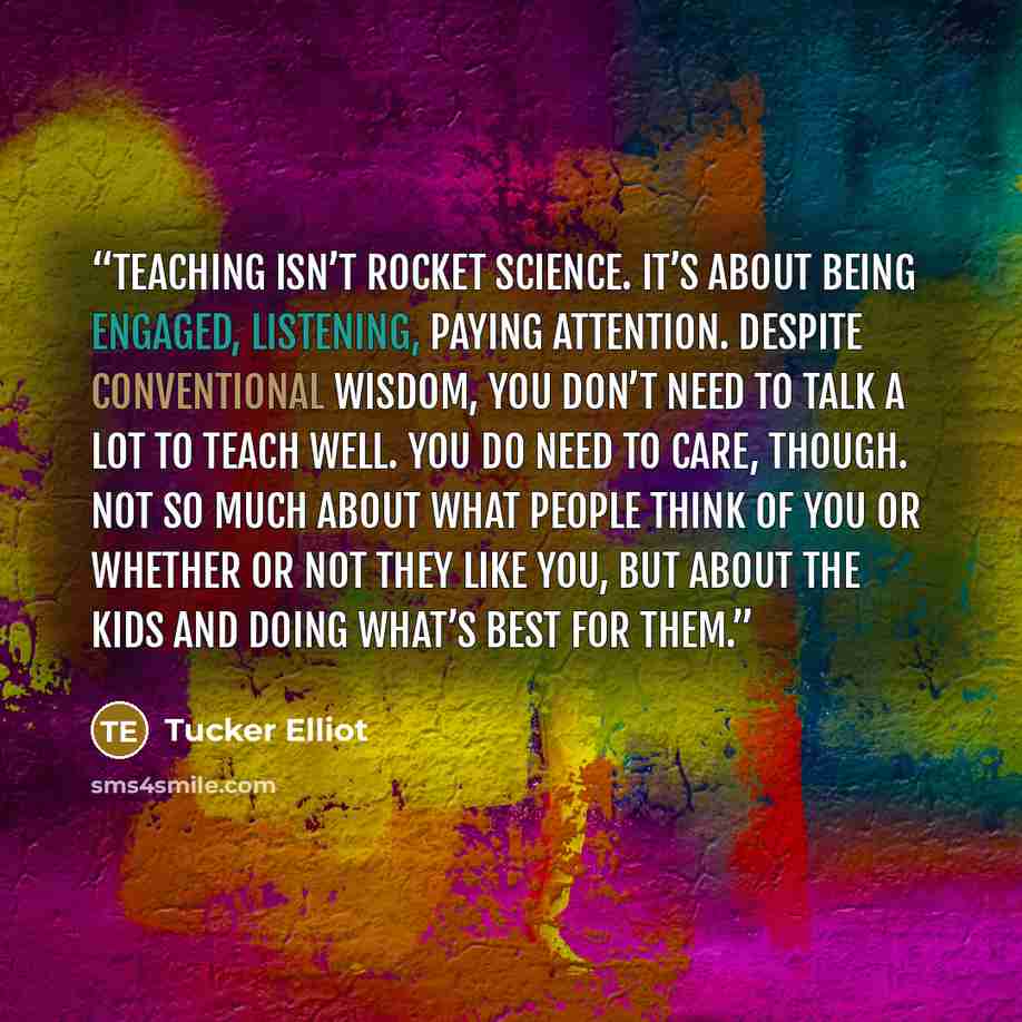 “Teaching isn’t rocket science. It’s about being engaged, listening, paying attention. Despite conventional wisdom, you don’t need to talk a lot to teach well. You do need to care, though. Not so much about what people think of you or whether or not they like you, but about the kids and doing…” quote by Tucker Elliot