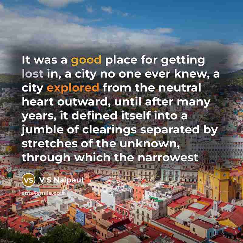 “It was a good place for getting lost in, a city no one ever knew, a city explored from the neutral heart outward, until after many years, it defined itself into a jumble of clearings separated by stretches of the unknown, through which the narrowest” quote by V S Naipaul