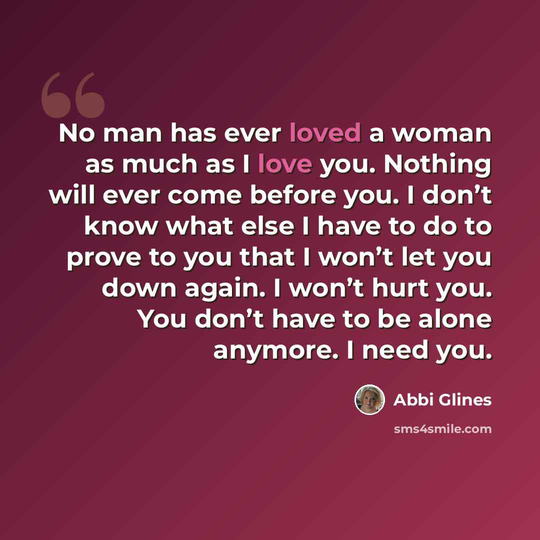“No man has ever loved a woman as much as I love you. Nothing will ever come before you. I don’t know what else I have to do to prove to you that I won’t let you down again. I won’t hurt you. You don’t have to be alone anymore. I need you.” quote by Abbi Glines