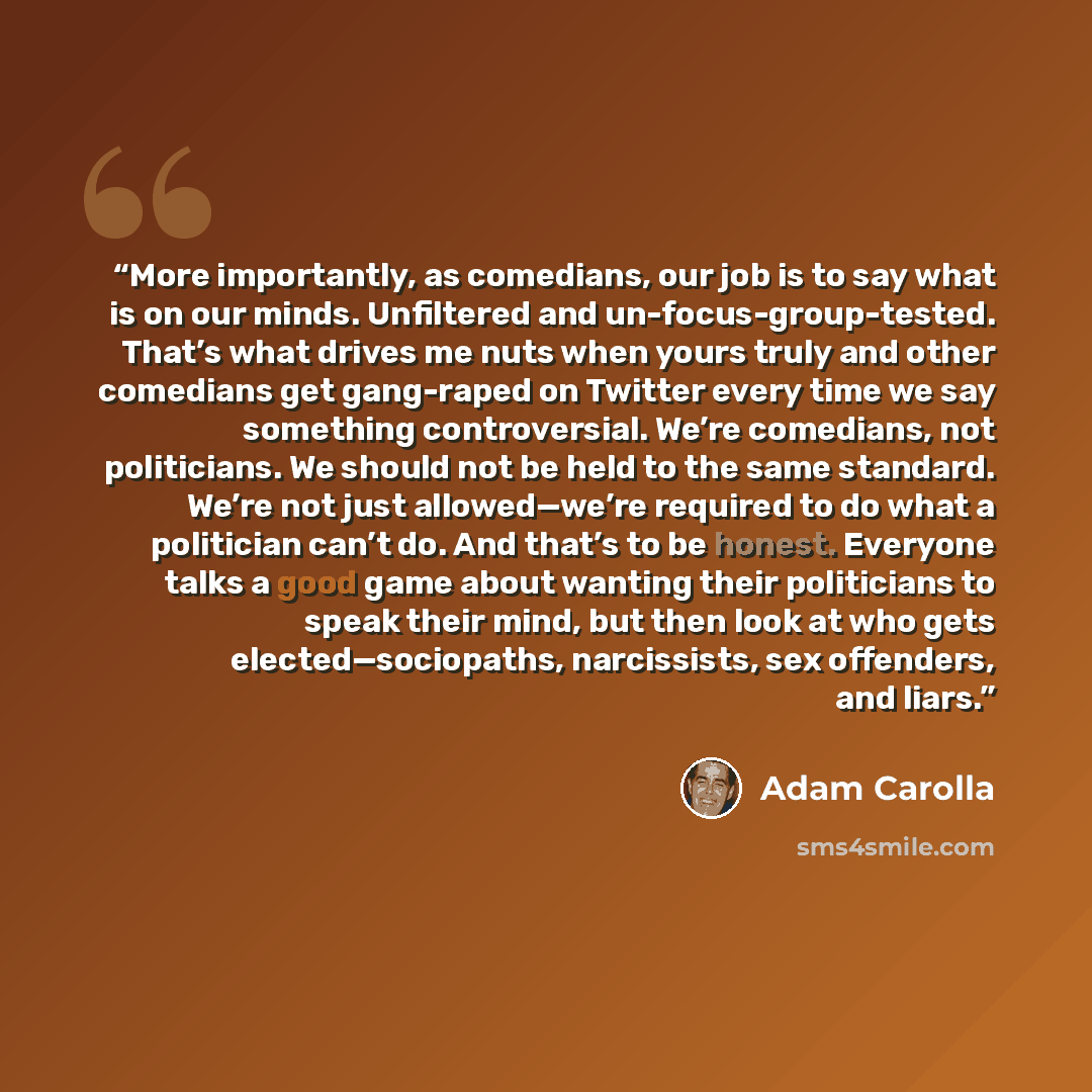 “More importantly, as comedians, our job is to say what is on our minds. Unfiltered and un-focus-group-tested. That’s what drives me nuts when yours truly and other comedians get gang-raped on Twitter every time we say something controversial. We’re comedians, not politicians. We should not be held…” quote by Adam Carolla