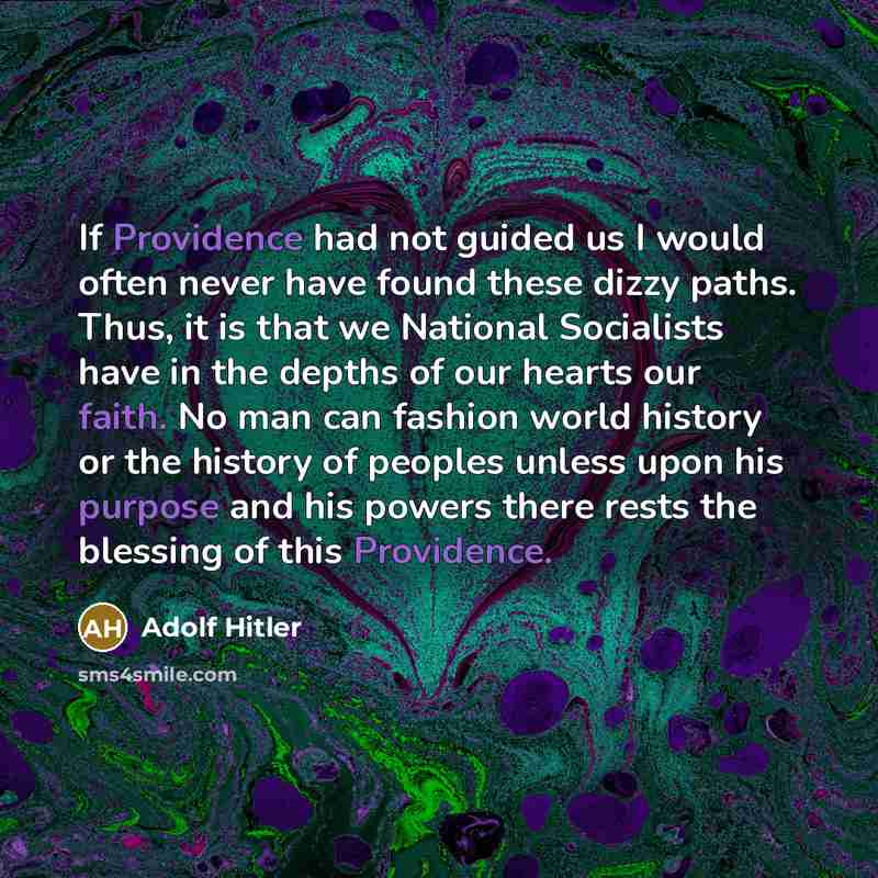 “If Providence had not guided us I would often never have found these dizzy paths. Thus, it is that we National Socialists have in the depths of our hearts our faith. No man can fashion world history or the history of peoples unless upon his purpose and his powers there rests the blessing of this…” quote by Adolf Hitler