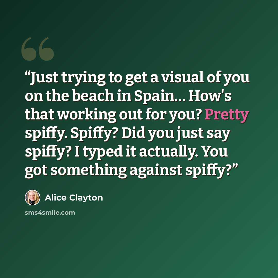 “Just trying to get a visual of you on the beach in Spain… How's that working out for you? Pretty spiffy. Spiffy? Did you just say spiffy? I typed it actually. You got something against spiffy?” quote by Alice Clayton