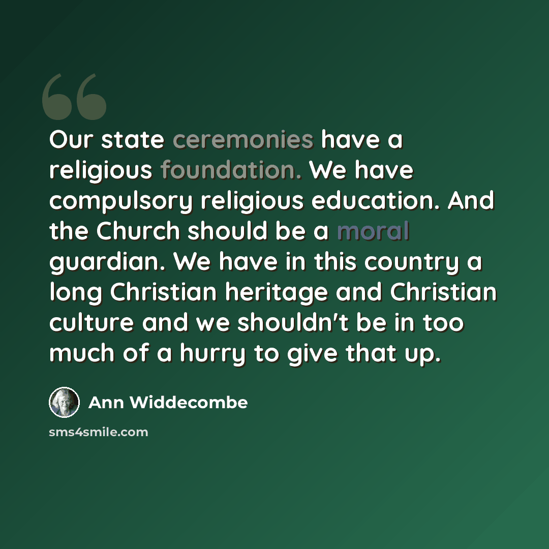 “Our state ceremonies have a religious foundation. We have compulsory religious education. And the Church should be a moral guardian. We have in this country a long Christian heritage and Christian culture and we shouldn't be in too much of a hurry to give that up.” quote by Ann Widdecombe