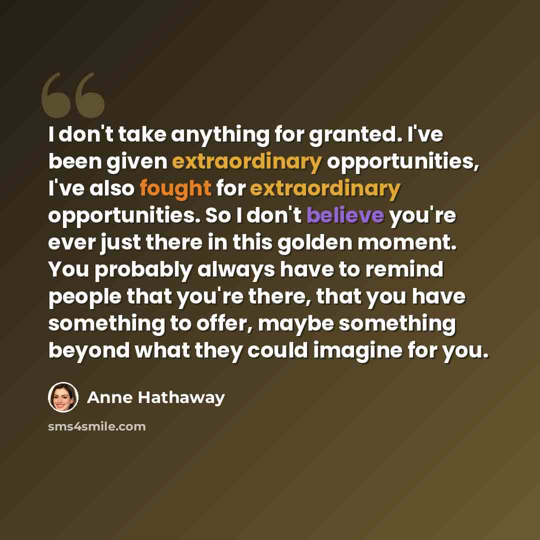 “I don't take anything for granted. I've been given extraordinary opportunities, I've also fought for extraordinary opportunities. So I don't believe you're ever just there in this golden moment. You probably always have to remind people that you're there, that you have something to offer, maybe…” quote by Anne Hathaway