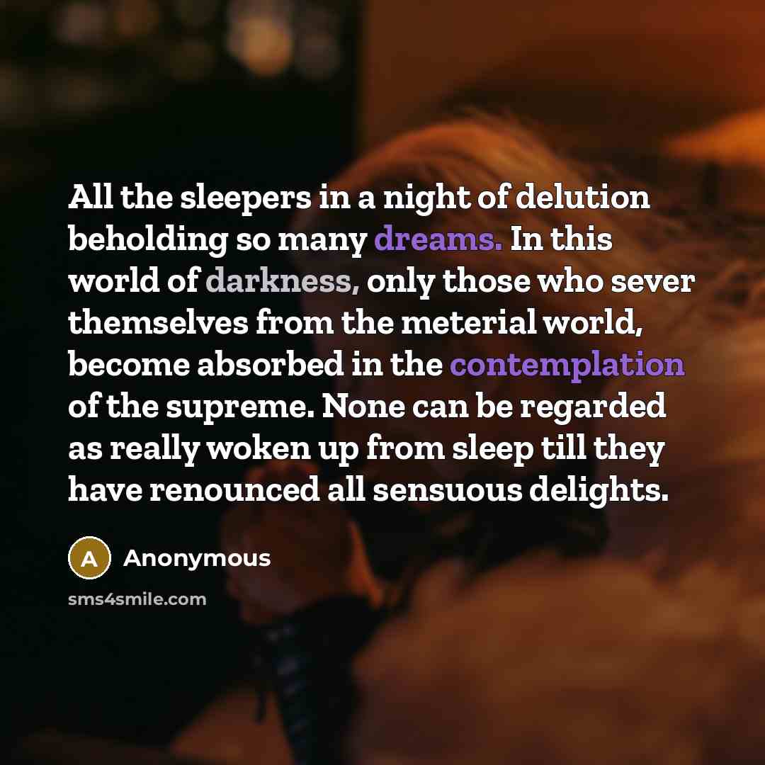 “All the sleepers in a night of delution beholding so many dreams. In this world of darkness, only those who sever themselves from the meterial world, become absorbed in the contemplation of the supreme. None can be regarded as really woken up from sleep till they have renounced all sensuous…” quote by Anonymous