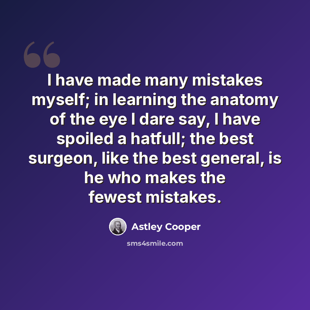 “I have made many mistakes myself; in learning the anatomy of the eye I dare say, I have spoiled a hatfull; the best surgeon, like the best general, is he who makes the fewest mistakes.” quote by Astley Cooper