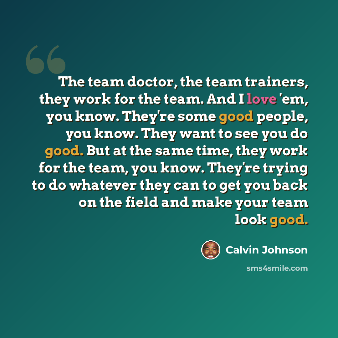 “The team doctor, the team trainers, they work for the team. And I love 'em, you know. They're some good people, you know. They want to see you do good. But at the same time, they work for the team, you know. They're trying to do whatever they can to get you back on the field and make your team…” quote by Calvin Johnson