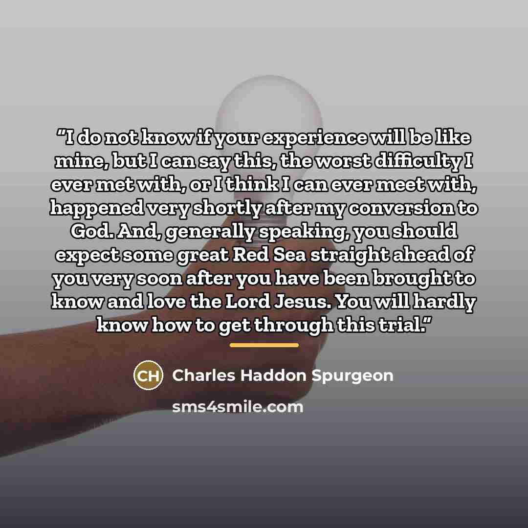 “I do not know if your experience will be like mine, but I can say this, the worst difficulty I ever met with, or I think I can ever meet with, happened very shortly after my conversion to God. And, generally speaking, you should expect some great Red Sea straight ahead of you very soon after you…” quote by Charles Haddon Spurgeon