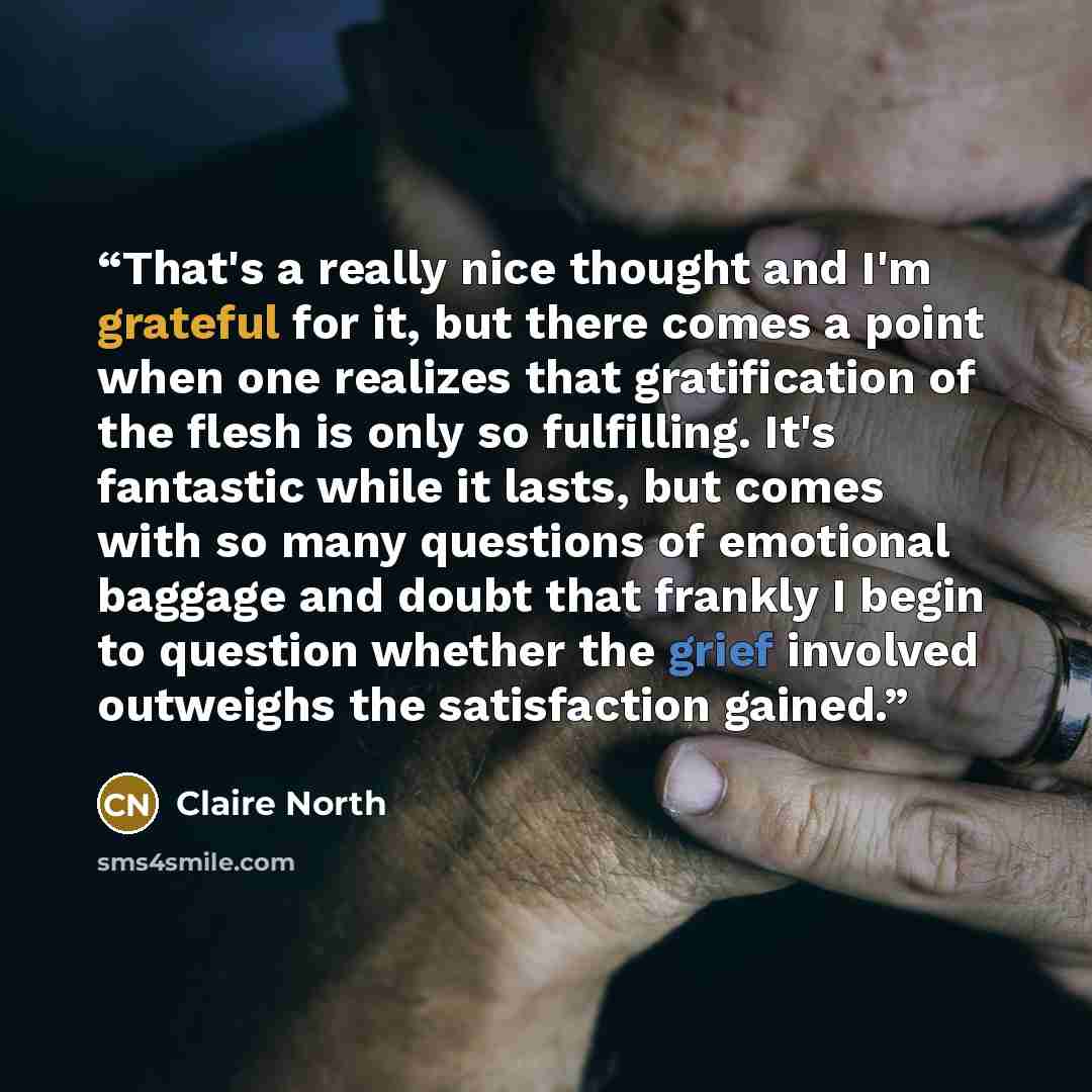 “That's a really nice thought and I'm grateful for it, but there comes a point when one realizes that gratification of the flesh is only so fulfilling. It's fantastic while it lasts, but comes with so many questions of emotional baggage and doubt that frankly I begin to question whether the grief…” quote by Claire North