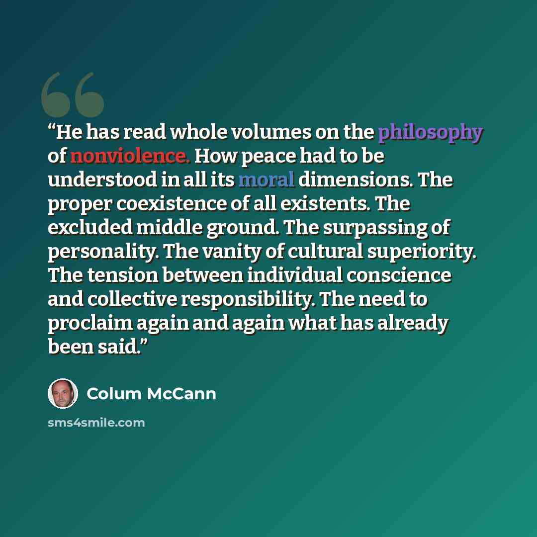 “He has read whole volumes on the philosophy of nonviolence. How peace had to be understood in all its moral dimensions. The proper coexistence of all existents. The excluded middle ground. The surpassing of personality. The vanity of cultural superiority. The tension between individual conscience…” quote by Colum McCann