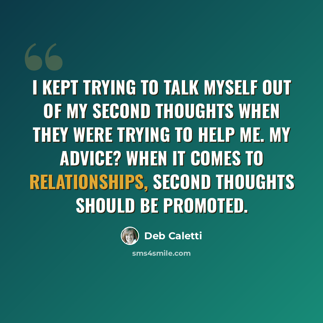 “I kept trying to talk myself out of my second thoughts when they were trying to help me. My advice? When it comes to relationships, second thoughts should be promoted.” quote by Deb Caletti