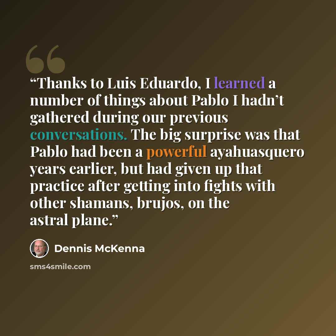 “Thanks to Luis Eduardo, I learned a number of things about Pablo I hadn’t gathered during our previous conversations. The big surprise was that Pablo had been a powerful ayahuasquero years earlier, but had given up that practice after getting into fights with other shamans, brujos, on the astral…” quote by Dennis McKenna