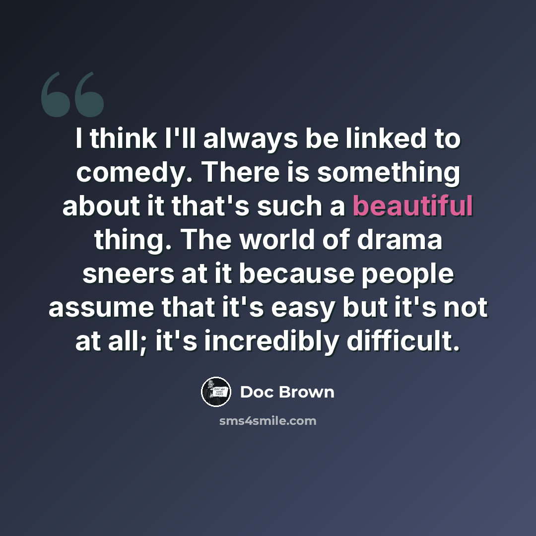 “I think I'll always be linked to comedy. There is something about it that's such a beautiful thing. The world of drama sneers at it because people assume that it's easy but it's not at all; it's incredibly difficult.” quote by Doc Brown
