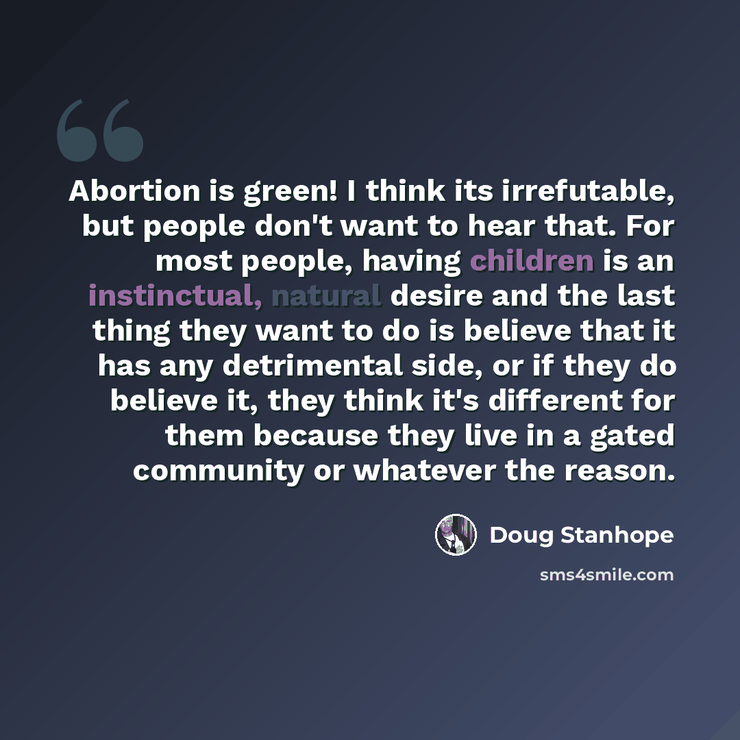 “Abortion is green! I think its irrefutable, but people don't want to hear that. For most people, having children is an instinctual, natural desire and the last thing they want to do is believe that it has any detrimental side, or if they do believe it, they think it's different for them because…” quote by Doug Stanhope