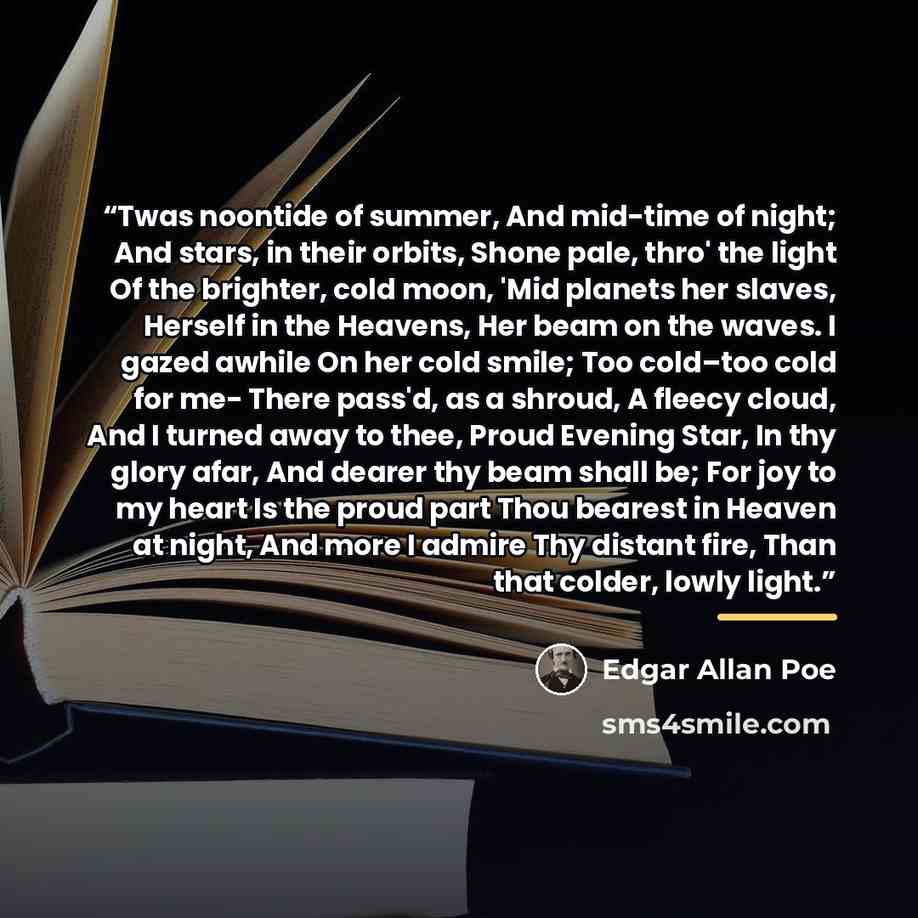 “Twas noontide of summer, And mid-time of night; And stars, in their orbits, Shone pale, thro' the light Of the brighter, cold moon, 'Mid planets her slaves, Herself in the Heavens, Her beam on the waves. I gazed awhile On her cold smile; Too cold–too cold for me- There pass'd, as a shroud, A…” quote by Edgar Allan Poe