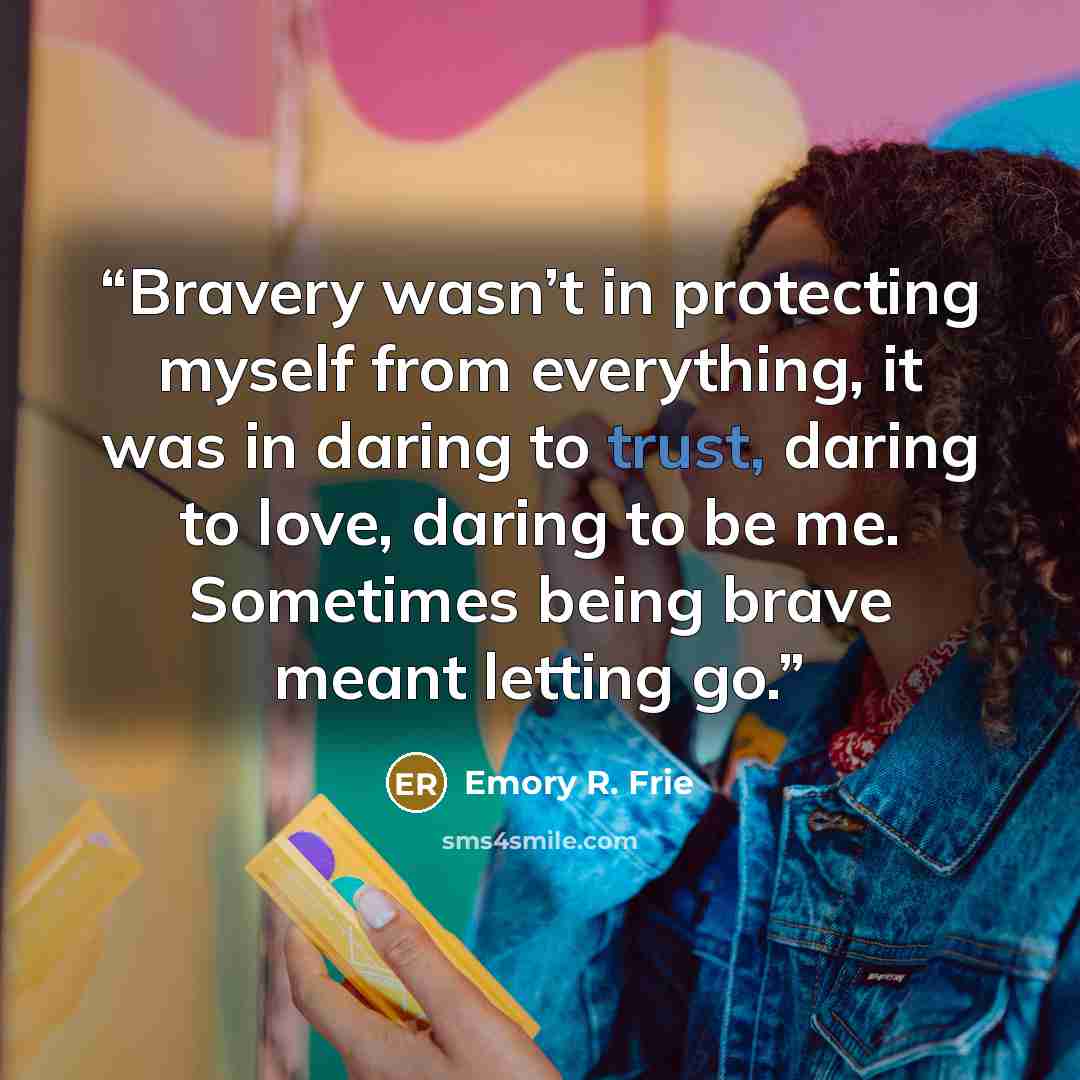“Bravery wasn’t in protecting myself from everything, it was in daring to trust, daring to love, daring to be me. Sometimes being brave meant letting go.” quote by Emory R. Frie