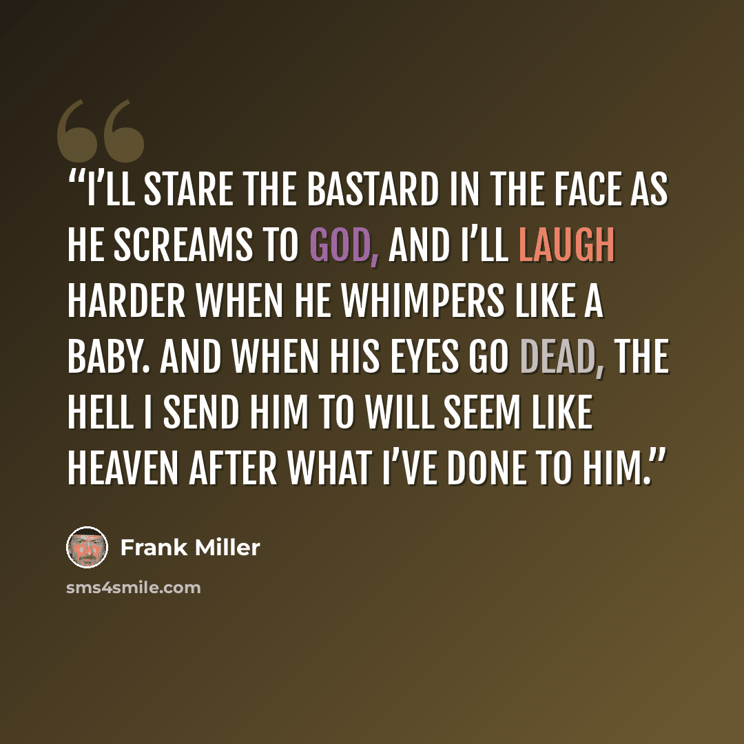 “I’ll stare the bastard in the face as he screams to God, and I’ll laugh harder when he whimpers like a baby. And when his eyes go dead, the hell I send him to will seem like heaven after what I’ve done to him.” quote by Frank Miller
