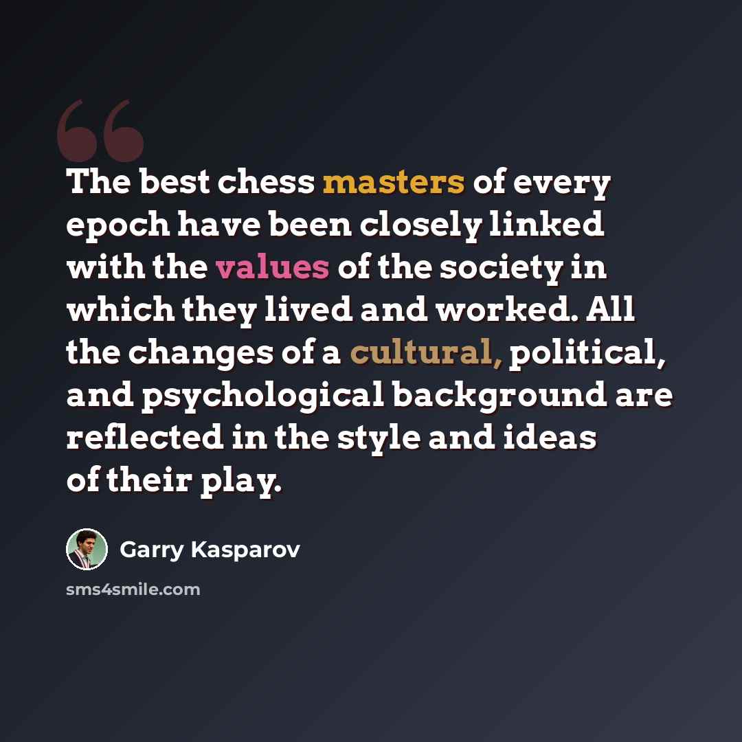 “The best chess masters of every epoch have been closely linked with the values of the society in which they lived and worked. All the changes of a cultural, political, and psychological background are reflected in the style and ideas of their play.” quote by Garry Kasparov