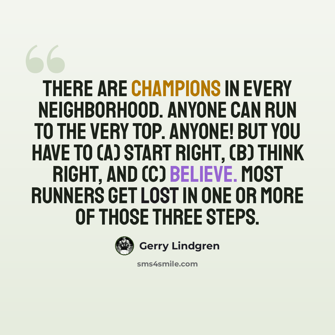 “There are champions in every neighborhood. Anyone can run to the very top. ANYONE! But you have to (a) start right, (b) think right, and (c) believe. Most runners get lost in one or more of those three steps.” quote by Gerry Lindgren
