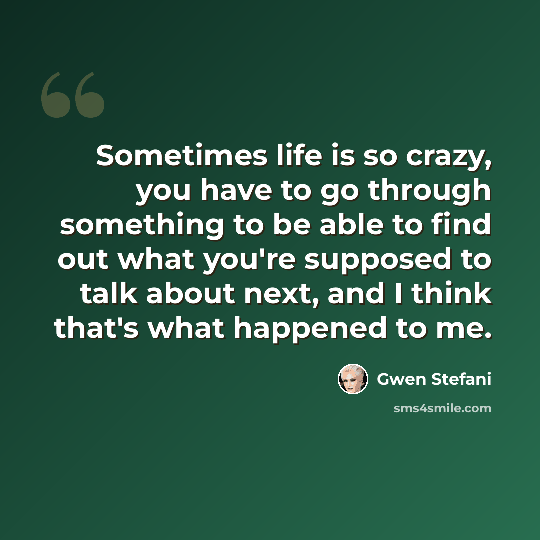 “Sometimes life is so crazy, you have to go through something to be able to find out what you're supposed to talk about next, and I think that's what happened to me.” quote by Gwen Stefani