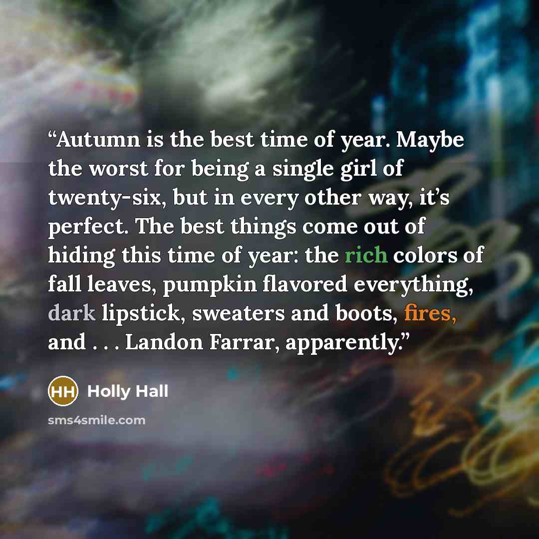 “Autumn is the best time of year. Maybe the worst for being a single girl of twenty-six, but in every other way, it’s perfect. The best things come out of hiding this time of year: the rich colors of fall leaves, pumpkin flavored everything, dark lipstick, sweaters and boots, fires, and…” quote by Holly Hall