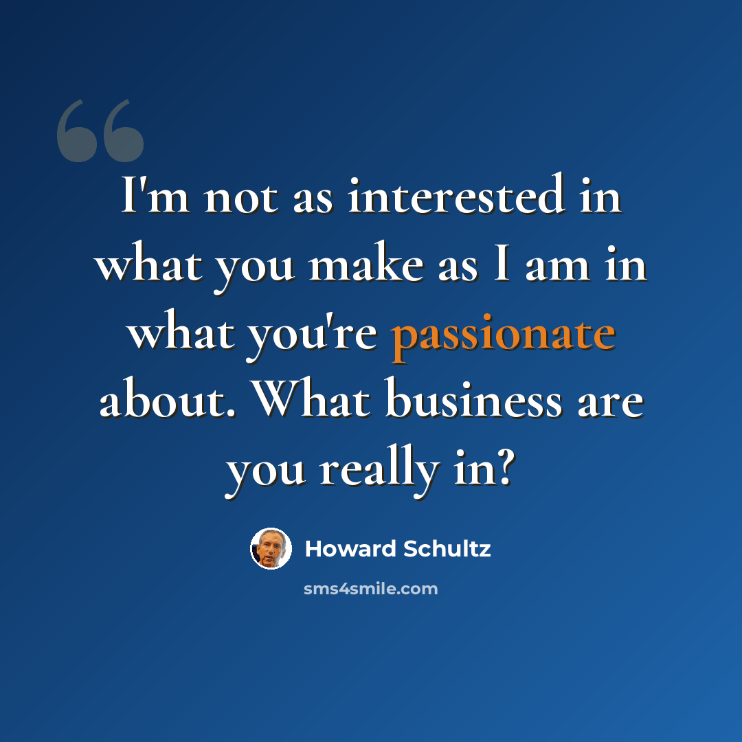 “I'm not as interested in what you make as I am in what you're passionate about. What business are you really in?” quote by Howard Schultz