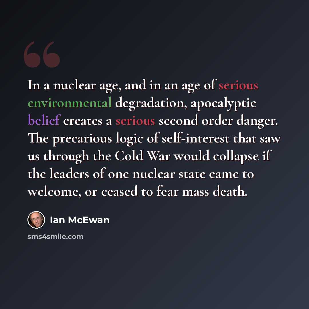 “In a nuclear age, and in an age of serious environmental degradation, apocalyptic belief creates a serious second order danger. The precarious logic of self-interest that saw us through the Cold War would collapse if the leaders of one nuclear state came to welcome, or ceased to fear mass death.” quote by Ian Mcewan