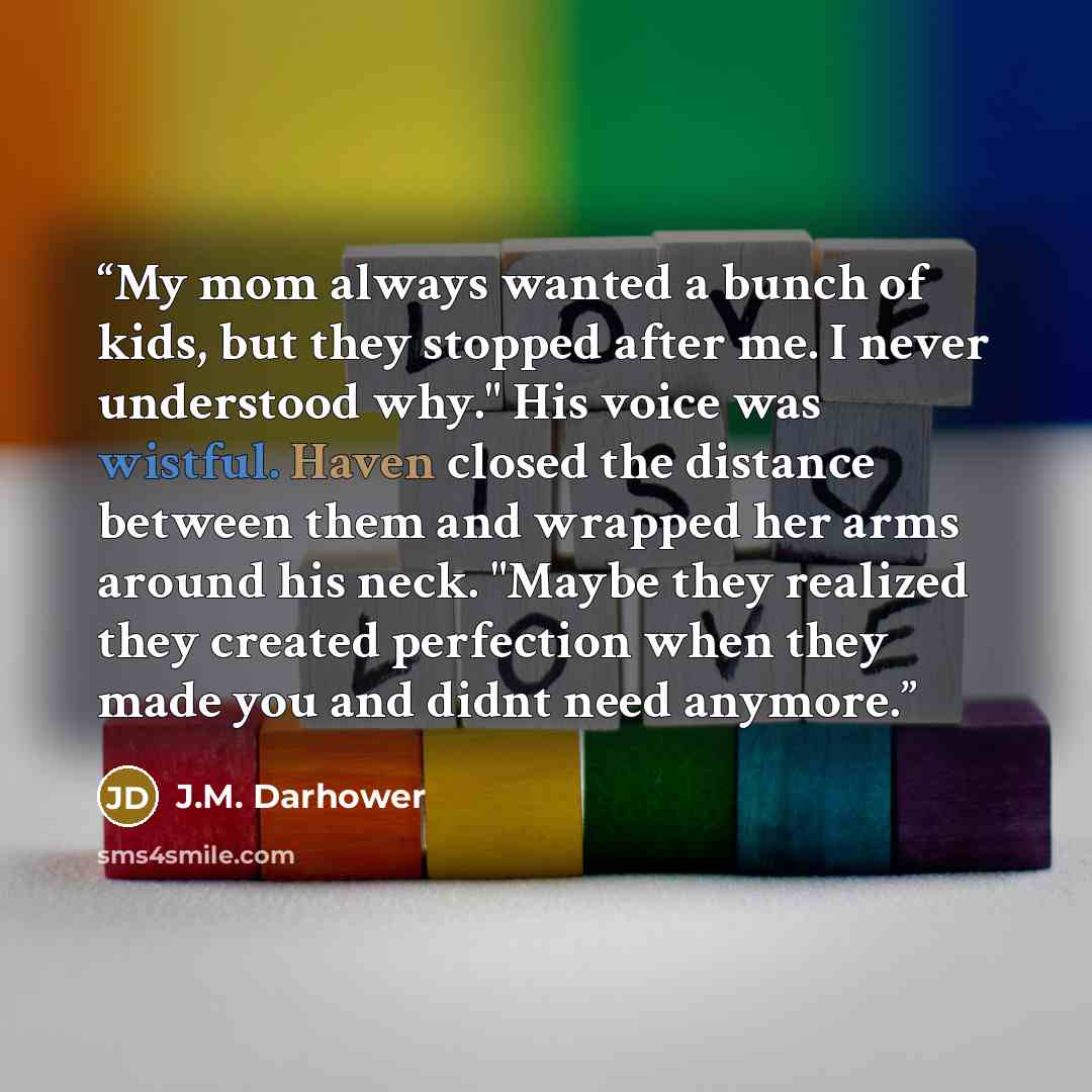 “My mom always wanted a bunch of kids, but they stopped after me. I never understood why." His voice was wistful. Haven closed the distance between them and wrapped her arms around his neck. "Maybe they realized they created perfection when they made you and didnt need anymore.” quote by j.m. darhower