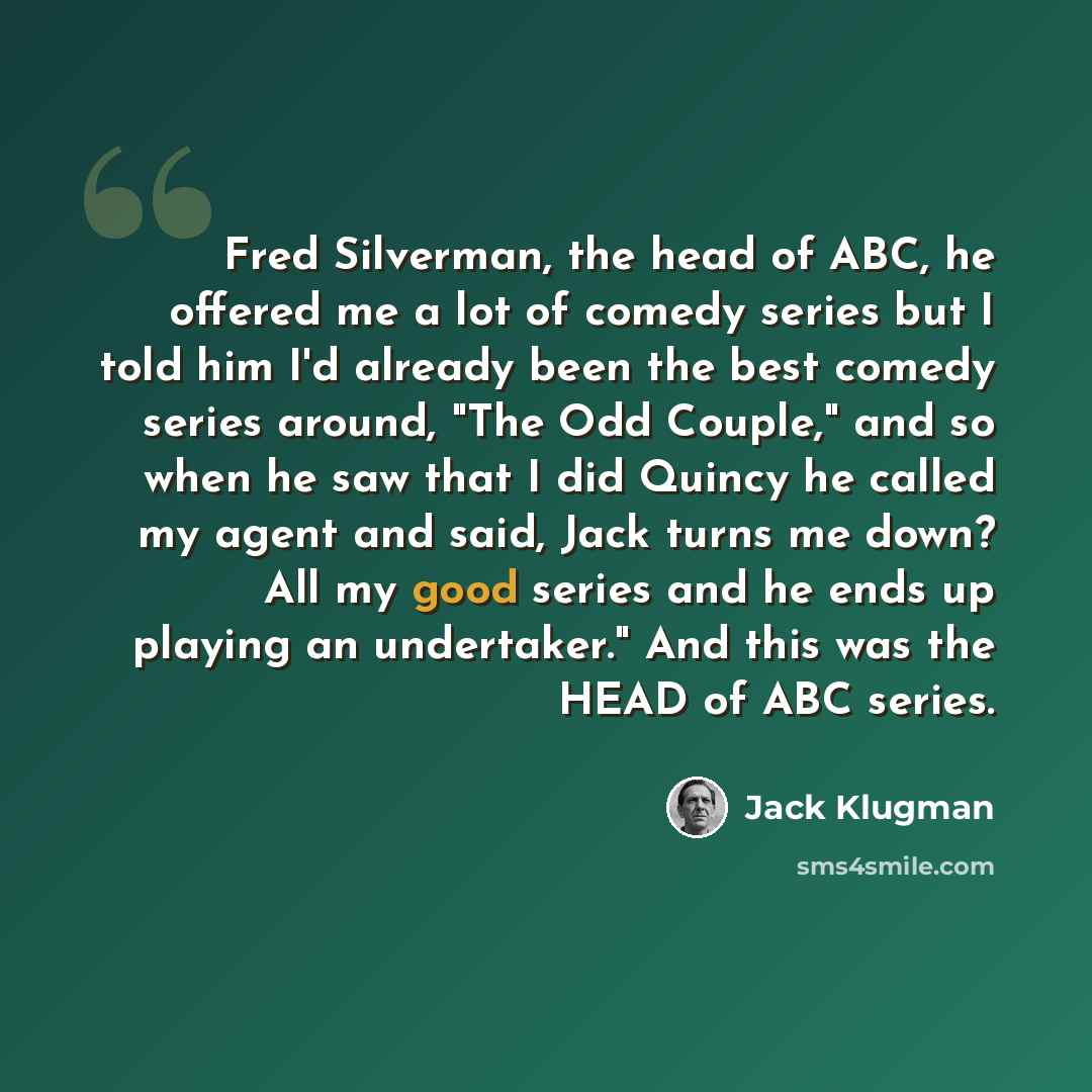 “Fred Silverman, the head of ABC, he offered me a lot of comedy series but I told him I'd already been the best comedy series around, "The Odd Couple," and so when he saw that I did Quincy he called my agent and said, Jack turns me down? All my good series and he ends up playing an undertaker." And…” quote by Jack Klugman