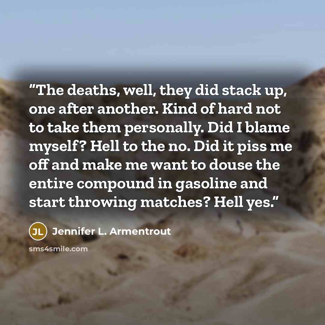 “The deaths, well, they did stack up, one after another. Kind of hard not to take them personally. Did I blame myself? Hell to the no. Did it piss me off and make me want to douse the entire compound in gasoline and start throwing matches? Hell yes.” quote by Jennifer L. Armentrout