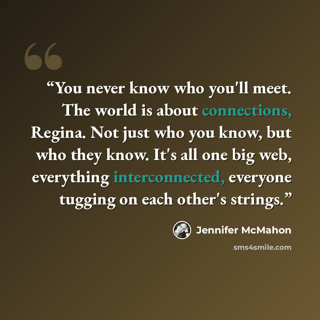 “You never know who you'll meet. The world is about connections, Regina. Not just who you know, but who they know. It's all one big web, everything interconnected, everyone tugging on each other's strings.” quote by Jennifer McMahon