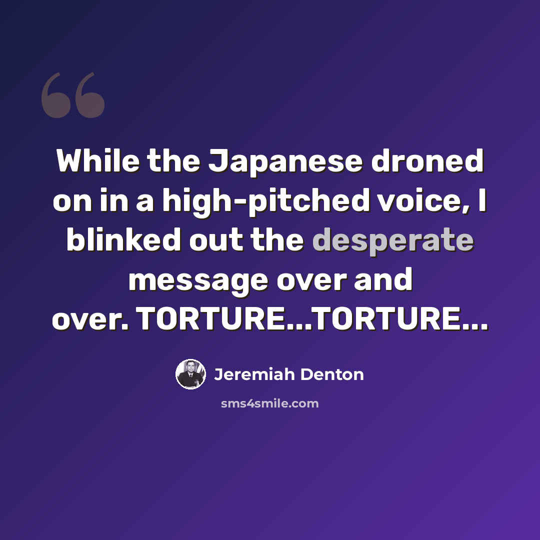 “While the Japanese droned on in a high-pitched voice, I blinked out the desperate message over and over. TORTURE...TORTURE...” quote by Jeremiah Denton