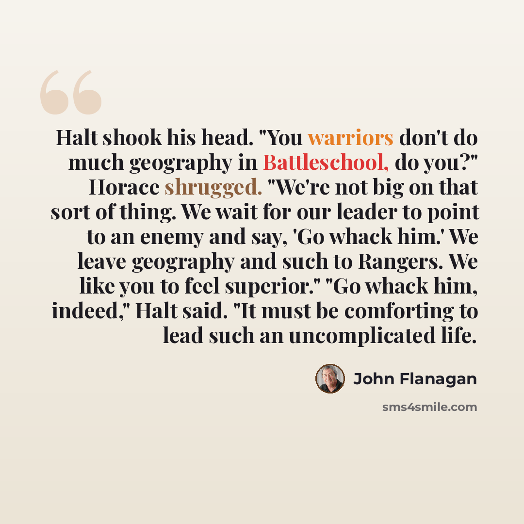 “Halt shook his head. "You warriors don't do much geography in Battleschool, do you?" Horace shrugged. "We're not big on that sort of thing. We wait for our leader to point to an enemy and say, 'Go whack him.' We leave geography and such to Rangers. We like you to feel superior." "Go whack him…” quote by John Flanagan