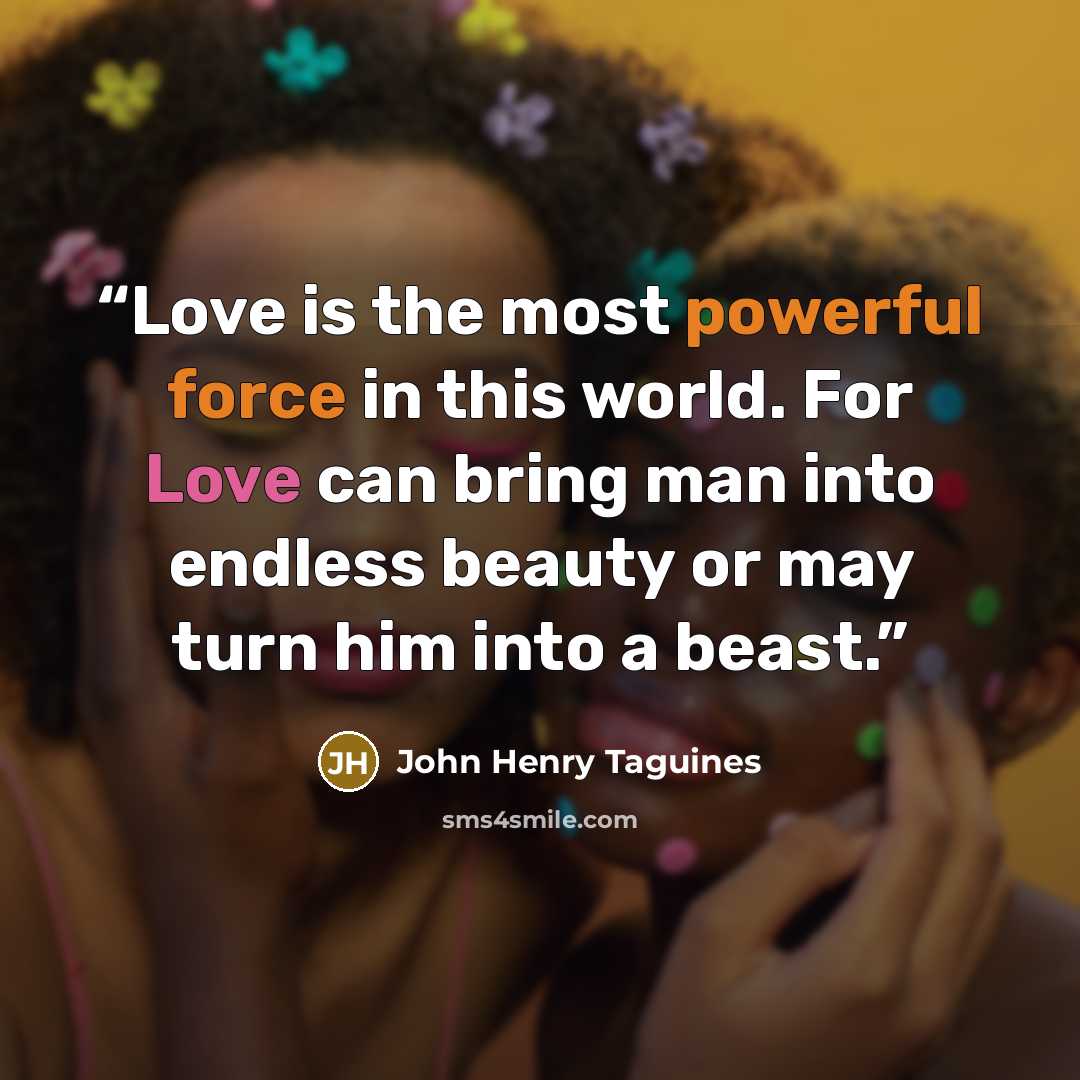 “Love is the most powerful force in this world. For Love can bring man into endless beauty or may turn him into a beast.” quote by John Henry Taguines
