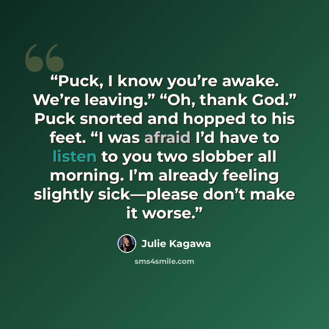 “Puck, I know you’re awake. We’re leaving.” “Oh, thank God.” Puck snorted and hopped to his feet. “I was afraid I’d have to listen to you two slobber all morning. I’m already feeling slightly sick—please don’t make it worse.” quote by Julie Kagawa