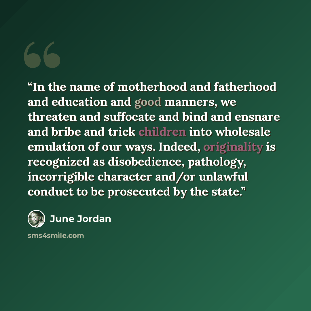 “In the name of motherhood and fatherhood and education and good manners, we threaten and suffocate and bind and ensnare and bribe and trick children into wholesale emulation of our ways. Indeed, originality is recognized as disobedience, pathology, incorrigible character and/or unlawful conduct to…” quote by June Jordan