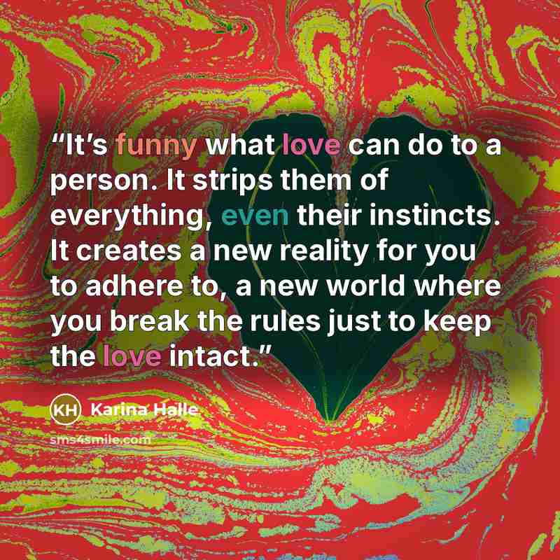 “It’s funny what love can do to a person. It strips them of everything, even their instincts. It creates a new reality for you to adhere to, a new world where you break the rules just to keep the love intact.” quote by Karina Halle