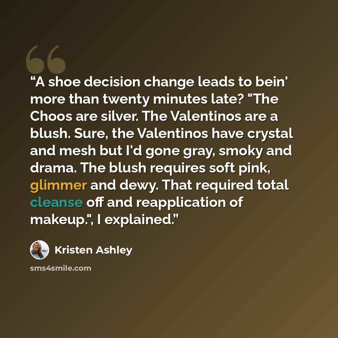 “A shoe decision change leads to bein' more than twenty minutes late? "The Choos are silver. The Valentinos are a blush. Sure, the Valentinos have crystal and mesh but I'd gone gray, smoky and drama. The blush requires soft pink, glimmer and dewy. That required total cleanse off and reapplication…” quote by Kristen Ashley